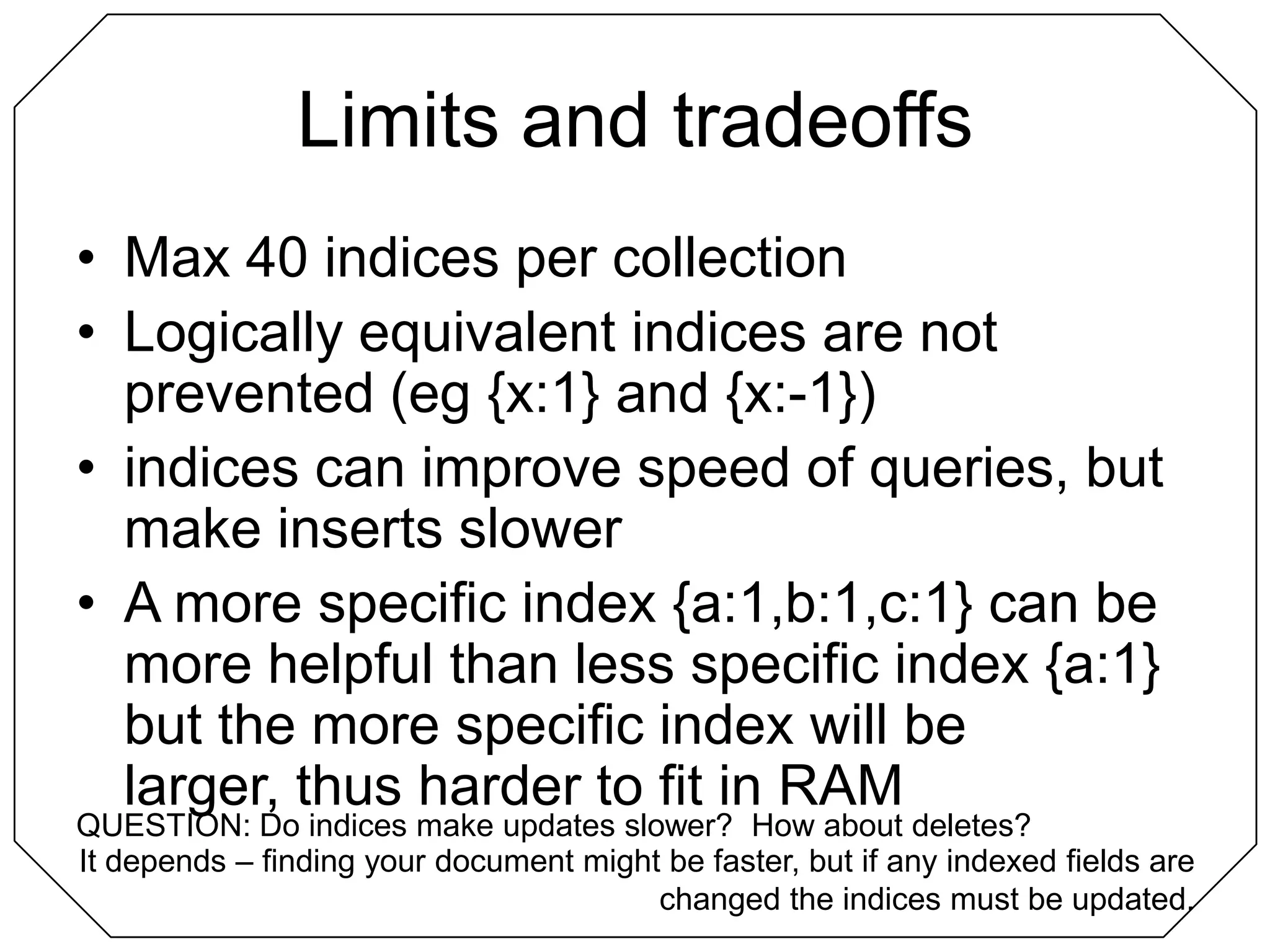 Limits and tradeoffsMax 40 indices per collectionLogically equivalent indices are not prevented (eg {x:1} and {x:-1})indices can improve speed of queries, but make inserts slowerA more specific index {a:1,b:1,c:1} can be more helpful than less specific index {a:1} but the more specific index will be larger, thus harder to fit in RAMQUESTION: Do indices make updates slower?  How about deletes?It depends – finding your document might be faster, but if any indexed fields are changed the indices must be updated.