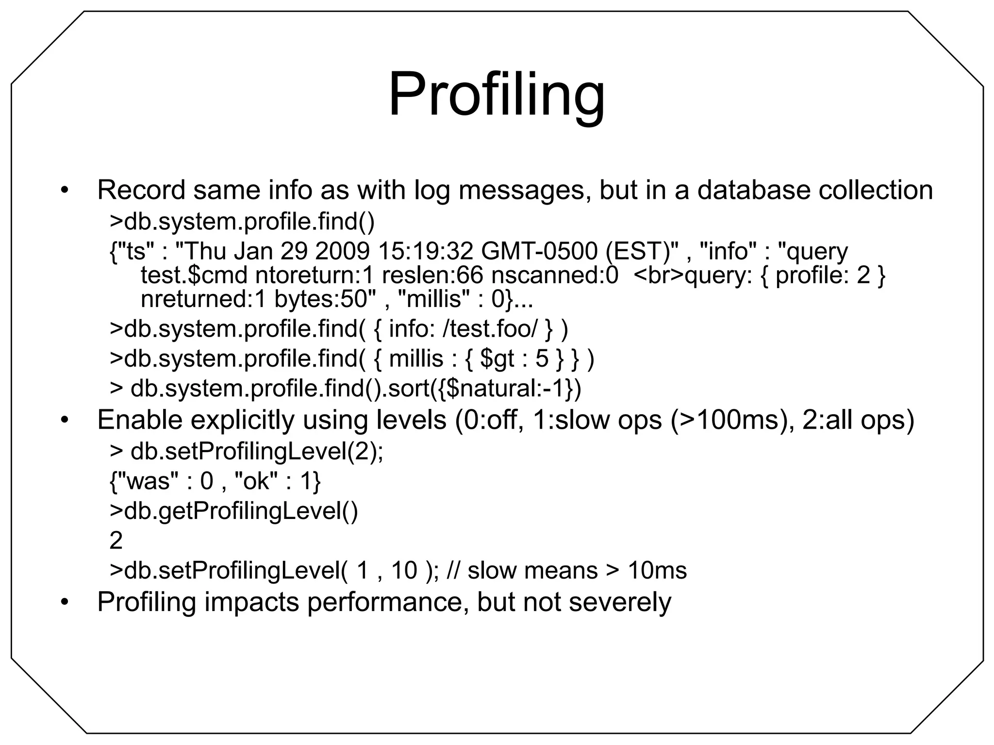 ProfilingRecord same info as with log messages, but in a database collection> db.system.profile.find(){"ts" : "Thu Jan 29 2009 15:19:32 GMT-0500 (EST)" , "info" : "query test.$cmd ntoreturn:1 reslen:66 nscanned:0  <br>query: { profile: 2 }  nreturned:1 bytes:50" , "millis" : 0}...> db.system.profile.find( { info: /test.foo/ } )> db.system.profile.find( { millis : { $gt : 5 } } )> db.system.profile.find().sort({$natural:-1})Enable explicitly using levels (0:off, 1:slow ops (>100ms), 2:all ops)> db.setProfilingLevel(2);{"was" : 0 , "ok" : 1}> db.getProfilingLevel()2> db.setProfilingLevel( 1 , 10 ); // slow means > 10msProfiling impacts performance, but not severely