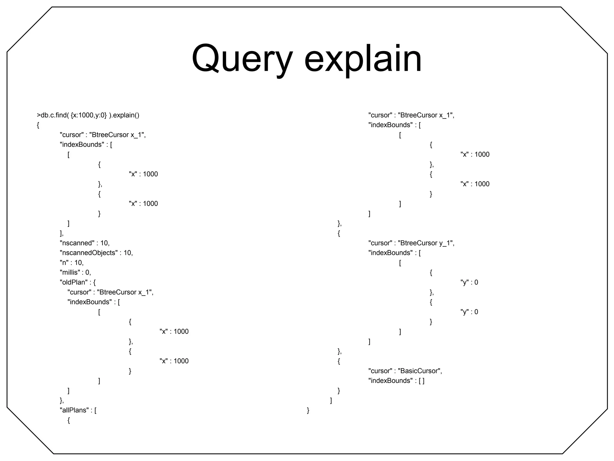 Query explain> db.c.find( {x:1000,y:0} ).explain(){	"cursor" : "BtreeCursor x_1",	"indexBounds" : [		[			{				"x" : 1000			},			{				"x" : 1000			}		]	],	"nscanned" : 10,	"nscannedObjects" : 10,	"n" : 10,	"millis" : 0,	"oldPlan" : {		"cursor" : "BtreeCursor x_1",		"indexBounds" : [			[				{					"x" : 1000				},				{					"x" : 1000				}			]		]	},	"allPlans" : [		{			"cursor" : "BtreeCursor x_1",			"indexBounds" : [				[					{						"x" : 1000					},					{						"x" : 1000					}				]			]		},		{			"cursor" : "BtreeCursor y_1",			"indexBounds" : [				[					{						"y" : 0					},					{						"y" : 0					}				]			]		},		{			"cursor" : "BasicCursor",			"indexBounds" : [ ]		}	]}