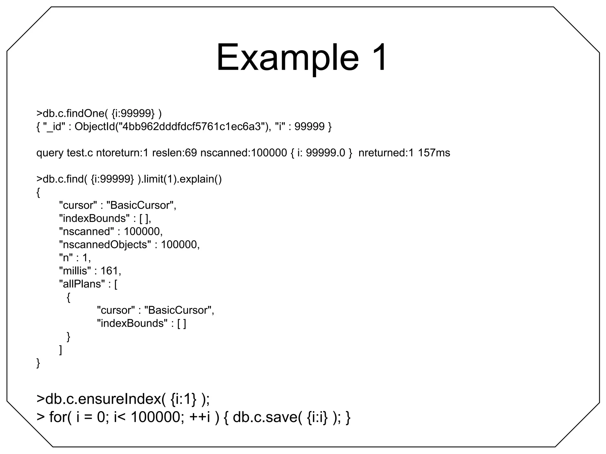 Example 1> db.c.findOne( {i:99999} ){ "_id" : ObjectId("4bb962dddfdcf5761c1ec6a3"), "i" : 99999 }query test.c ntoreturn:1 reslen:69 nscanned:100000 { i: 99999.0 }  nreturned:1 157ms> db.c.find( {i:99999} ).limit(1).explain(){	"cursor" : "BasicCursor",	"indexBounds" : [ ],	"nscanned" : 100000,	"nscannedObjects" : 100000,	"n" : 1,	"millis" : 161,	"allPlans" : [		{			"cursor" : "BasicCursor",			"indexBounds" : [ ]		}	]}> db.c.ensureIndex( {i:1} );> for( i = 0; i < 100000; ++i ) { db.c.save( {i:i} ); }