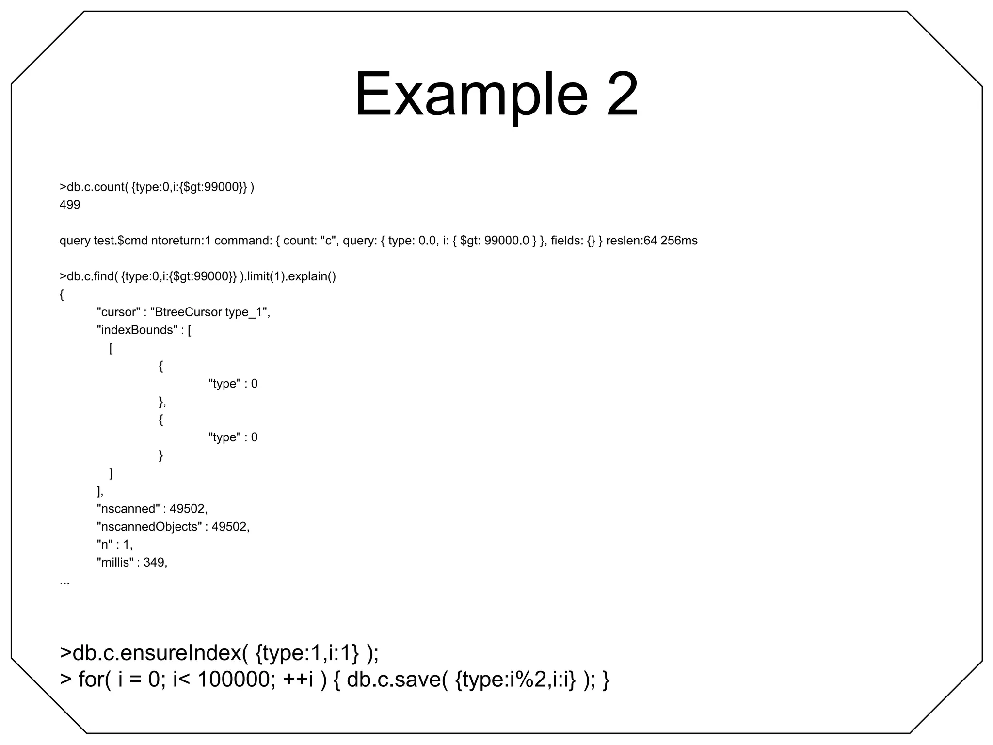 Example 2> db.c.count( {type:0,i:{$gt:99000}} )499query test.$cmd ntoreturn:1 command: { count: "c", query: { type: 0.0, i: { $gt: 99000.0 } }, fields: {} } reslen:64 256ms> db.c.find( {type:0,i:{$gt:99000}} ).limit(1).explain(){	"cursor" : "BtreeCursor type_1",	"indexBounds" : [		[			{				"type" : 0			},			{				"type" : 0			}		]	],	"nscanned" : 49502,	"nscannedObjects" : 49502,	"n" : 1,	"millis" : 349,...> db.c.ensureIndex( {type:1,i:1} );> for( i = 0; i < 100000; ++i ) { db.c.save( {type:i%2,i:i} ); }