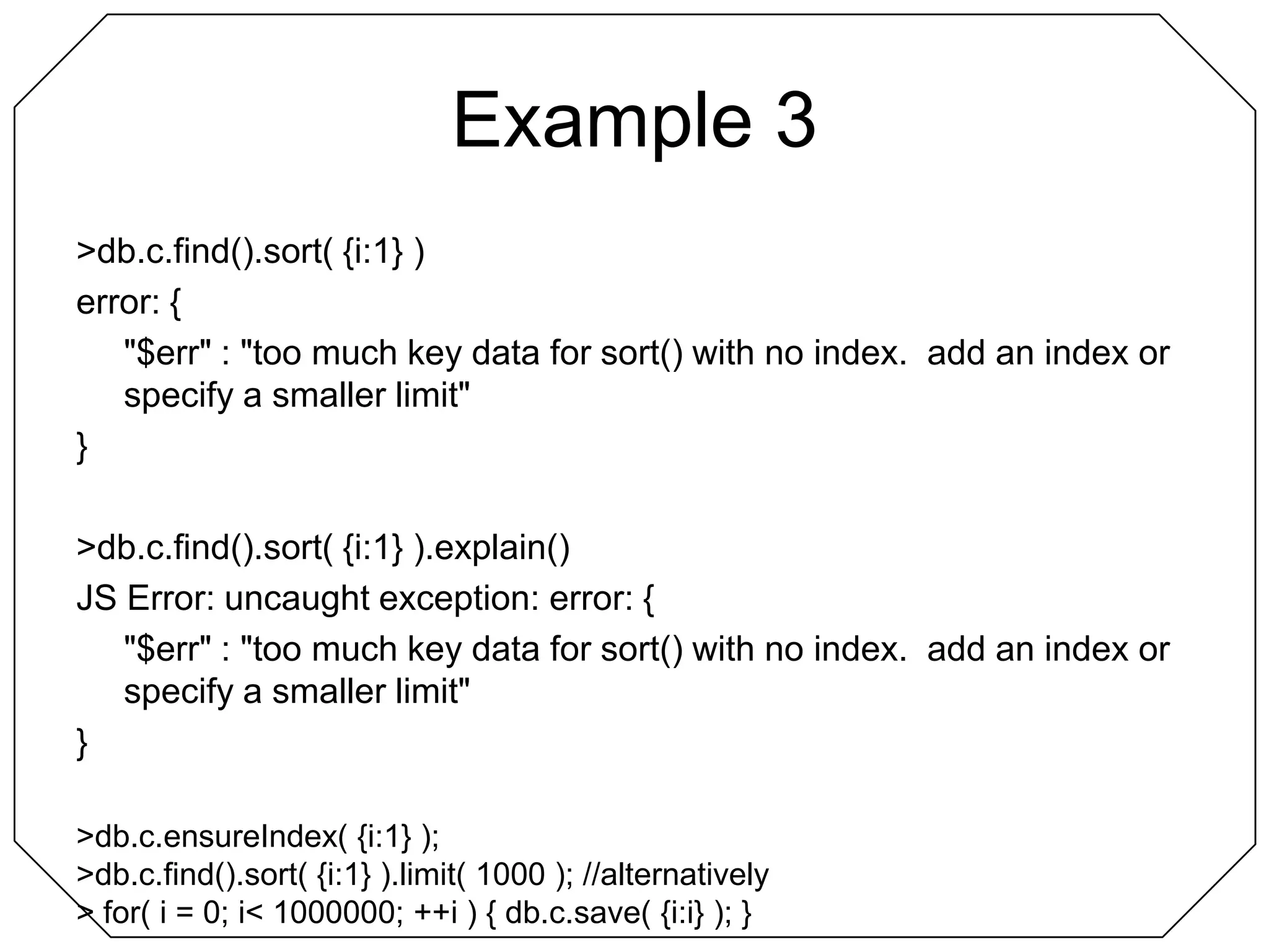 Example 3> db.c.find().sort( {i:1} )error: {	"$err" : "too much key data for sort() with no index.  add an index or specify a smaller limit"}> db.c.find().sort( {i:1} ).explain()JS Error: uncaught exception: error: {	"$err" : "too much key data for sort() with no index.  add an index or specify a smaller limit"}> db.c.ensureIndex( {i:1} );> db.c.find().sort( {i:1} ).limit( 1000 ); //alternatively> for( i = 0; i < 1000000; ++i ) { db.c.save( {i:i} ); }