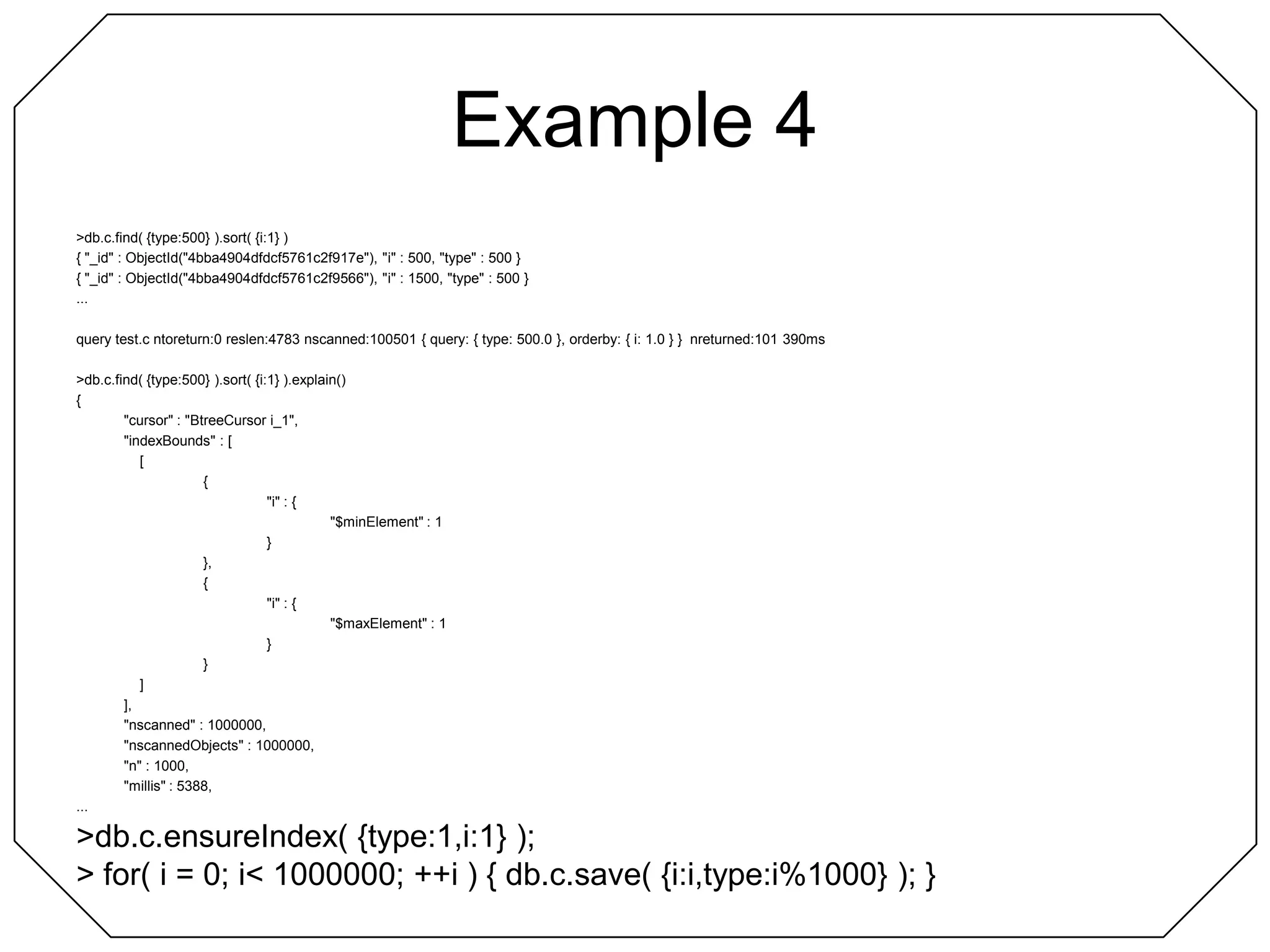 Example 4> db.c.find( {type:500} ).sort( {i:1} ){ "_id" : ObjectId("4bba4904dfdcf5761c2f917e"), "i" : 500, "type" : 500 }{ "_id" : ObjectId("4bba4904dfdcf5761c2f9566"), "i" : 1500, "type" : 500 }...query test.c ntoreturn:0 reslen:4783 nscanned:100501 { query: { type: 500.0 }, orderby: { i: 1.0 } }  nreturned:101 390ms> db.c.find( {type:500} ).sort( {i:1} ).explain(){	"cursor" : "BtreeCursor i_1",	"indexBounds" : [		[			{				"i" : {					"$minElement" : 1				}			},			{				"i" : {					"$maxElement" : 1				}			}		]	],	"nscanned" : 1000000,	"nscannedObjects" : 1000000,	"n" : 1000,	"millis" : 5388,...> db.c.ensureIndex( {type:1,i:1} );> for( i = 0; i < 1000000; ++i ) { db.c.save( {i:i,type:i%1000} ); }