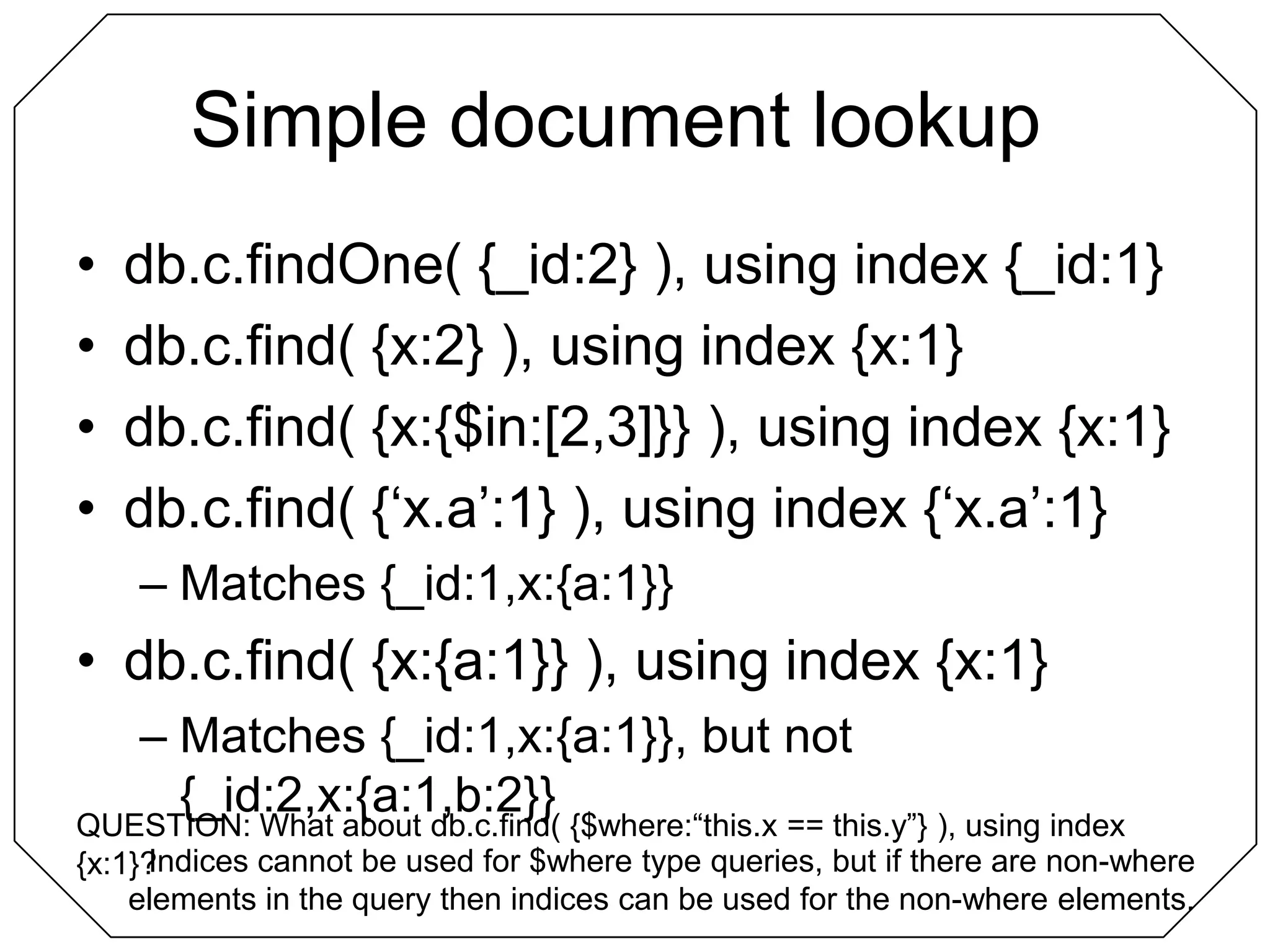 Simple document lookup	db.c.findOne( {_id:2} ), using index {_id:1}db.c.find( {x:2} ), using index {x:1}db.c.find( {x:{$in:[2,3]}} ), using index {x:1}db.c.find( {‘x.a’:1} ), using index {‘x.a’:1}Matches {_id:1,x:{a:1}}db.c.find( {x:{a:1}} ), using index {x:1}Matches {_id:1,x:{a:1}}, but not {_id:2,x:{a:1,b:2}}QUESTION: What about db.c.find( {$where:“this.x == this.y”} ), using index {x:1}?Indices cannot be used for $where type queries, but if there are non-where elements in the query then indices can be used for the non-where elements.