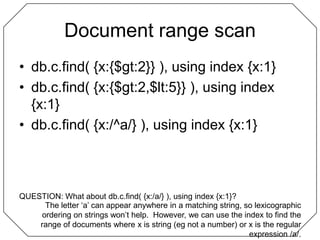 Document range scandb.c.find( {x:{$gt:2}} ), using index {x:1}db.c.find( {x:{$gt:2,$lt:5}} ), using index {x:1}db.c.find( {x:/^a/} ), using index {x:1}QUESTION: What about db.c.find( {x:/a/} ), using index {x:1}?The letter ‘a’ can appear anywhere in a matching string, so lexicographic ordering on strings won’t help.  However, we can use the index to find the range of documents where x is string (eg not a number) or x is the regular expression /a/.
