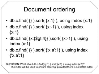 Document orderingdb.c.find( {} ).sort( {x:1} ), using index {x:1}db.c.find( {} ).sort( {x:-1} ), using index {x:1}db.c.find( {x:{$gt:4}} ).sort( {x:-1} ), using index {x:1}db.c.find( {} ).sort( {‘x.a’:1} ), using index {‘x.a’:1}QUESTION: What about db.c.find( {y:1} ).sort( {x:1} ), using index {x:1}?The index will be used to ensure ordering, provided there is no better index.