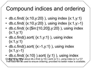Compound indices and orderingdb.c.find( {x:10,y:20} ), using index {x:1,y:1}db.c.find( {x:10,y:20} ), using index {x:1,y:-1}db.c.find( {x:{$in:[10,20]},y:20} ), using index {x:1,y:1}db.c.find().sort( {x:1,y:1} ), using index {x:1,y:1}db.c.find().sort( {x:-1,y:1} ), using index {x:1,y:-1}db.c.find( {x:10} ).sort( {y:1} ), using index {x:1,y:1}QUESTION: What about db.c.find( {y:10} ).sort( {x:1} ), using index {x:1,y:1}?The index will be used to ensure ordering, provided no better index is available.