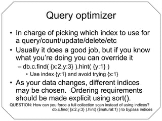 Query optimizerIn charge of picking which index to use for a query/count/update/delete/etcUsually it does a good job, but if you know what you’re doing you can override itdb.c.find( {x:2,y:3} ).hint( {y:1} )Use index {y:1} and avoid trying {x:1}As your data changes, different indices may be chosen.  Ordering requirements should be made explicit using sort().QUESTION: How can you force a full collection scan instead of using indices?db.c.find( {x:2,y:3} ).hint( {$natural:1} ) to bypass indices