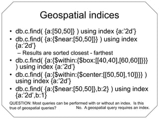 Geospatial indicesdb.c.find( {a:[50,50]} ) using index {a:’2d’}db.c.find( {a:{$near:[50,50]}} ) using index {a:’2d’}Results are sorted closest - farthestdb.c.find( {a:{$within:{$box:[[40,40],[60,60]]}}} ) using index {a:’2d’}db.c.find( {a:{$within:{$center:[[50,50],10]}}} ) using index {a:’2d’}db.c.find( {a:{$near:[50,50]},b:2} ) using index {a:’2d’,b:1}QUESTION: Most queries can be performed with or without an index.  Is this true of geospatial queries?No.  A geospatial query requires an index.