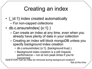 Creating an index{_id:1} index created automaticallyFor non-capped collectionsdb.c.ensureIndex( {x:1} )Can create an index at any time, even when you already have plenty of data in your collectionCreating an index will block mongoDB unless you specify background index creationdb.c.ensureIndex( {x:1}, {background:true} )Background index creation is a still impacts performance – run at non peak times if you’re concernedQUESTION: Can an index be removed during background creation?Not at this time.