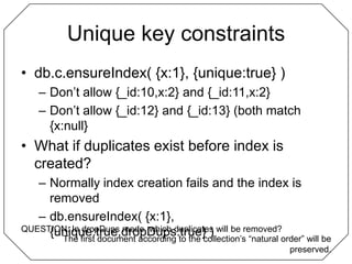 Unique key constraintsdb.c.ensureIndex( {x:1}, {unique:true} )Don’t allow {_id:10,x:2} and {_id:11,x:2}Don’t allow {_id:12} and {_id:13} (both match {x:null}What if duplicates exist before index is created?Normally index creation fails and the index is removeddb.ensureIndex( {x:1}, {unique:true,dropDups:true} )QUESTION: In dropDups mode, which duplicates will be removed?The first document according to the collection’s “natural order” will be preserved.