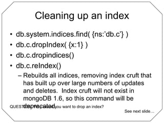 Cleaning up an indexdb.system.indices.find( {ns:’db.c’} )db.c.dropIndex( {x:1} )db.c.dropindices()db.c.reIndex()Rebuilds all indices, removing index cruft that has built up over large numbers of updates and deletes.  Index cruft will not exist in mongoDB 1.6, so this command will be deprecated.QUESTION: Why would you want to drop an index?See next slide…