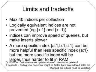 Limits and tradeoffsMax 40 indices per collectionLogically equivalent indices are not prevented (eg {x:1} and {x:-1})indices can improve speed of queries, but make inserts slowerA more specific index {a:1,b:1,c:1} can be more helpful than less specific index {a:1} but the more specific index will be larger, thus harder to fit in RAMQUESTION: Do indices make updates slower?  How about deletes?It depends – finding your document might be faster, but if any indexed fields are changed the indices must be updated.