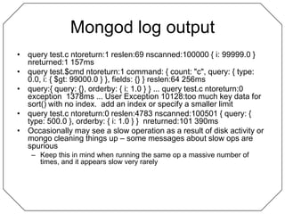 Mongod log outputquery test.c ntoreturn:1 reslen:69 nscanned:100000 { i: 99999.0 }  nreturned:1 157msquery test.$cmd ntoreturn:1 command: { count: "c", query: { type: 0.0, i: { $gt: 99000.0 } }, fields: {} } reslen:64 256msquery:{ query: {}, orderby: { i: 1.0 } } ... query test.c ntoreturn:0 exception  1378ms ... User Exception 10128:too much key data for sort() with no index.  add an index or specify a smaller limitquery test.c ntoreturn:0 reslen:4783 nscanned:100501 { query: { type: 500.0 }, orderby: { i: 1.0 } }  nreturned:101 390msOccasionally may see a slow operation as a result of disk activity or mongo cleaning things up – some messages about slow ops are spuriousKeep this in mind when running the same op a massive number of times, and it appears slow very rarely