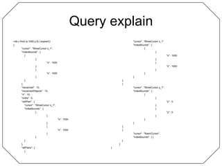 Query explain> db.c.find( {x:1000,y:0} ).explain(){	"cursor" : "BtreeCursor x_1",	"indexBounds" : [		[			{				"x" : 1000			},			{				"x" : 1000			}		]	],	"nscanned" : 10,	"nscannedObjects" : 10,	"n" : 10,	"millis" : 0,	"oldPlan" : {		"cursor" : "BtreeCursor x_1",		"indexBounds" : [			[				{					"x" : 1000				},				{					"x" : 1000				}			]		]	},	"allPlans" : [		{			"cursor" : "BtreeCursor x_1",			"indexBounds" : [				[					{						"x" : 1000					},					{						"x" : 1000					}				]			]		},		{			"cursor" : "BtreeCursor y_1",			"indexBounds" : [				[					{						"y" : 0					},					{						"y" : 0					}				]			]		},		{			"cursor" : "BasicCursor",			"indexBounds" : [ ]		}	]}