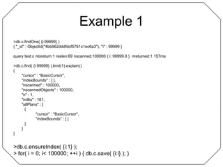 Example 1> db.c.findOne( {i:99999} ){ "_id" : ObjectId("4bb962dddfdcf5761c1ec6a3"), "i" : 99999 }query test.c ntoreturn:1 reslen:69 nscanned:100000 { i: 99999.0 }  nreturned:1 157ms> db.c.find( {i:99999} ).limit(1).explain(){	"cursor" : "BasicCursor",	"indexBounds" : [ ],	"nscanned" : 100000,	"nscannedObjects" : 100000,	"n" : 1,	"millis" : 161,	"allPlans" : [		{			"cursor" : "BasicCursor",			"indexBounds" : [ ]		}	]}> db.c.ensureIndex( {i:1} );> for( i = 0; i < 100000; ++i ) { db.c.save( {i:i} ); }