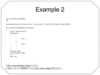 Example 2> db.c.count( {type:0,i:{$gt:99000}} )499query test.$cmd ntoreturn:1 command: { count: "c", query: { type: 0.0, i: { $gt: 99000.0 } }, fields: {} } reslen:64 256ms> db.c.find( {type:0,i:{$gt:99000}} ).limit(1).explain(){	"cursor" : "BtreeCursor type_1",	"indexBounds" : [		[			{				"type" : 0			},			{				"type" : 0			}		]	],	"nscanned" : 49502,	"nscannedObjects" : 49502,	"n" : 1,	"millis" : 349,...> db.c.ensureIndex( {type:1,i:1} );> for( i = 0; i < 100000; ++i ) { db.c.save( {type:i%2,i:i} ); }