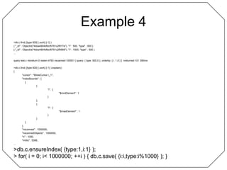 Example 4> db.c.find( {type:500} ).sort( {i:1} ){ "_id" : ObjectId("4bba4904dfdcf5761c2f917e"), "i" : 500, "type" : 500 }{ "_id" : ObjectId("4bba4904dfdcf5761c2f9566"), "i" : 1500, "type" : 500 }...query test.c ntoreturn:0 reslen:4783 nscanned:100501 { query: { type: 500.0 }, orderby: { i: 1.0 } }  nreturned:101 390ms> db.c.find( {type:500} ).sort( {i:1} ).explain(){	"cursor" : "BtreeCursor i_1",	"indexBounds" : [		[			{				"i" : {					"$minElement" : 1				}			},			{				"i" : {					"$maxElement" : 1				}			}		]	],	"nscanned" : 1000000,	"nscannedObjects" : 1000000,	"n" : 1000,	"millis" : 5388,...> db.c.ensureIndex( {type:1,i:1} );> for( i = 0; i < 1000000; ++i ) { db.c.save( {i:i,type:i%1000} ); }