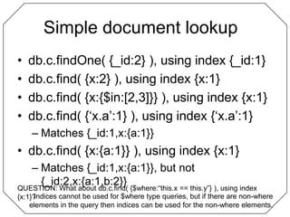 Simple document lookup	db.c.findOne( {_id:2} ), using index {_id:1}db.c.find( {x:2} ), using index {x:1}db.c.find( {x:{$in:[2,3]}} ), using index {x:1}db.c.find( {‘x.a’:1} ), using index {‘x.a’:1}Matches {_id:1,x:{a:1}}db.c.find( {x:{a:1}} ), using index {x:1}Matches {_id:1,x:{a:1}}, but not {_id:2,x:{a:1,b:2}}QUESTION: What about db.c.find( {$where:“this.x == this.y”} ), using index {x:1}?Indices cannot be used for $where type queries, but if there are non-where elements in the query then indices can be used for the non-where elements.