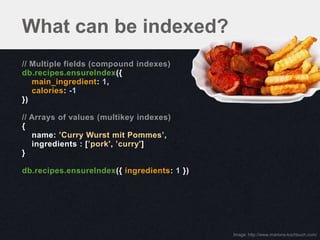 What can be indexed?
// Multiple fields (compound indexes)
db.recipes.ensureIndex({
   main_ingredient: 1,
   calories: -1
})

// Arrays of values (multikey indexes)
{
   name: ’Curry Wurst mit Pommes’,
   ingredients : [’pork', ’curry']
}

db.recipes.ensureIndex({ ingredients: 1 })




                                             Image: http://www.marions-kochbuch.com/
 