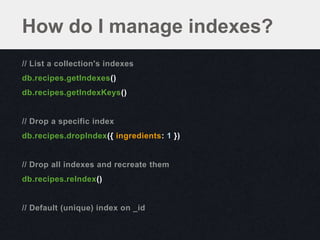 How do I manage indexes?
// List a collection's indexes
db.recipes.getIndexes()
db.recipes.getIndexKeys()


// Drop a specific index
db.recipes.dropIndex({ ingredients: 1 })


// Drop all indexes and recreate them
db.recipes.reIndex()


// Default (unique) index on _id
 
