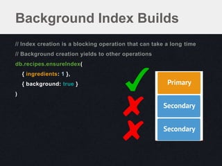 Background Index Builds
// Index creation is a blocking operation that can take a long time
// Background creation yields to other operations
db.recipes.ensureIndex(
    { ingredients: 1 },
    { background: true }
)
 