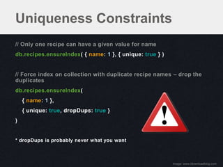 Uniqueness Constraints
// Only one recipe can have a given value for name
db.recipes.ensureIndex( { name: 1 }, { unique: true } )


// Force index on collection with duplicate recipe names – drop the
duplicates
db.recipes.ensureIndex(
    { name: 1 },
    { unique: true, dropDups: true }
)


* dropDups is probably never what you want



                                                          image: www.idownloadblog.com
 