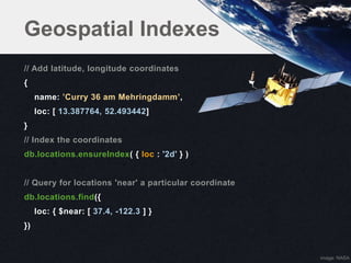 Geospatial Indexes
// Add latitude, longitude coordinates
{
     name: ’Curry 36 am Mehringdamm’,
     loc: [ 13.387764, 52.493442]
}
// Index the coordinates
db.locations.ensureIndex( { loc : '2d' } )


// Query for locations 'near' a particular coordinate
db.locations.find({
     loc: { $near: [ 37.4, -122.3 ] }
})


                                                        image: NASA
 