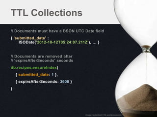 TTL Collections
// Documents must have a BSON UTC Date field
{ ’submitted_date' :
     ISODate('2012-10-12T05:24:07.211Z'), … }


// Documents are removed after
// 'expireAfterSeconds' seconds
db.recipes.ensureIndex(
    { submitted_date: 1 },
    { expireAfterSeconds: 3600 }
)




                                     image: taylordsdn112.wordpress.com
 
