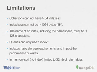 Limitations
• Collections can not have > 64 indexes.

• Index keys can not be > 1024 bytes (1K).

• The name of an index, including the namespace, must be <
  128 characters.
• Queries can only use 1 index*

• Indexes have storage requirements, and impact the
  performance of writes.
• In memory sort (no-index) limited to 32mb of return data.
 