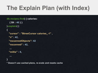 The Explain Plan (with Index)
db.recipes.find( { calories:
    { $lt : 40 } }
).explain( )
{
    "cursor" : "BtreeCursor calories_-1" ,
    "n" : 42,
    "nscannedObjects": 42
    "nscanned" : 42,
    ...
    "millis" : 0,
    ...
}
* Doesn’t use cached plans, re-evals and resets cache
 