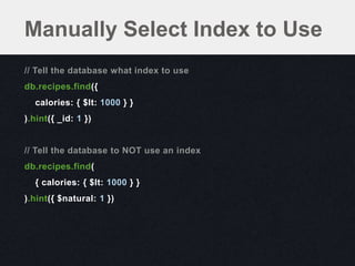 Manually Select Index to Use
// Tell the database what index to use
db.recipes.find({
  calories: { $lt: 1000 } }
).hint({ _id: 1 })


// Tell the database to NOT use an index
db.recipes.find(
  { calories: { $lt: 1000 } }
).hint({ $natural: 1 })
 