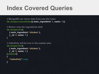 Index Covered Queries
// MongoDB can return data from just the index
db.recipes.ensureIndex({ main_ingredient: 1, name: 1 })

// Return only the ingredients field
db.recipes.find(
   { main_ingredient: 'chicken’ },
   { _id: 0, name: 1 }
)

// indexOnly will be true in the explain plan
db.recipes.find(
    { main_ingredient: 'chicken' },
    { _id: 0, name: 1 }
).explain()
{
    "indexOnly": true,
}
 