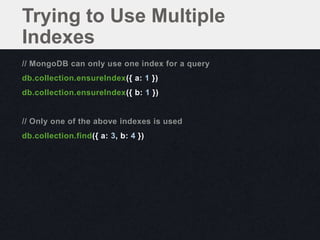 Trying to Use Multiple
Indexes
// MongoDB can only use one index for a query
db.collection.ensureIndex({ a: 1 })
db.collection.ensureIndex({ b: 1 })


// Only one of the above indexes is used
db.collection.find({ a: 3, b: 4 })
 