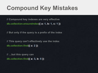 Compound Key Mistakes
// Compound key indexes are very effective
db.collection.ensureIndex({ a: 1, b: 1, c: 1 })


// But only if the query is a prefix of the index


// This query can't effectively use the index
db.collection.find({ c: 2 })


// …but this query can
db.collection.find({ a: 3, b: 5 })
 
