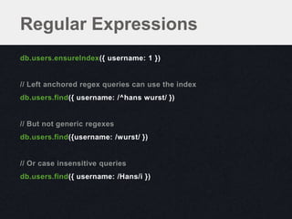 Regular Expressions
db.users.ensureIndex({ username: 1 })


// Left anchored regex queries can use the index
db.users.find({ username: /^hans wurst/ })


// But not generic regexes
db.users.find({username: /wurst/ })


// Or case insensitive queries
db.users.find({ username: /Hans/i })
 