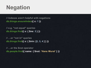 Negation
// Indexes aren't helpful with negations
db.things.ensureIndex({ x: 1 })

// e.g. "not equal" queries
db.things.find({ x: { $ne: 3 } })

// …or "not in" queries
db.things.find({ x: { $nin: [2, 3, 4 ] } })

// …or the $not operator
db.people.find({ name: { $not: ’Hans Wurst' } })
 