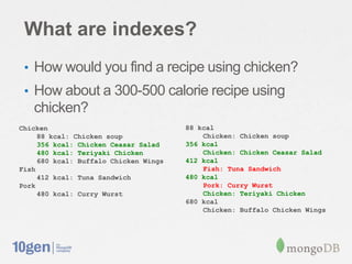 What are indexes?
 • How would you find a recipe using chicken?
 • How about a 300-500 calorie recipe using
   chicken?
Chicken                                88 kcal
     88 kcal: Chicken soup                 Chicken: Chicken soup
     356 kcal: Chicken Ceasar Salad    356 kcal
     480 kcal: Teriyaki Chicken            Chicken: Chicken Ceasar Salad
     680 kcal: Buffalo Chicken Wings   412 kcal
Fish                                       Fish: Tuna Sandwich
     412 kcal: Tuna Sandwich           480 kcal
Pork                                       Pork: Curry Wurst
     480 kcal: Curry Wurst                 Chicken: Teriyaki Chicken
                                       680 kcal
                                           Chicken: Buffalo Chicken Wings
 