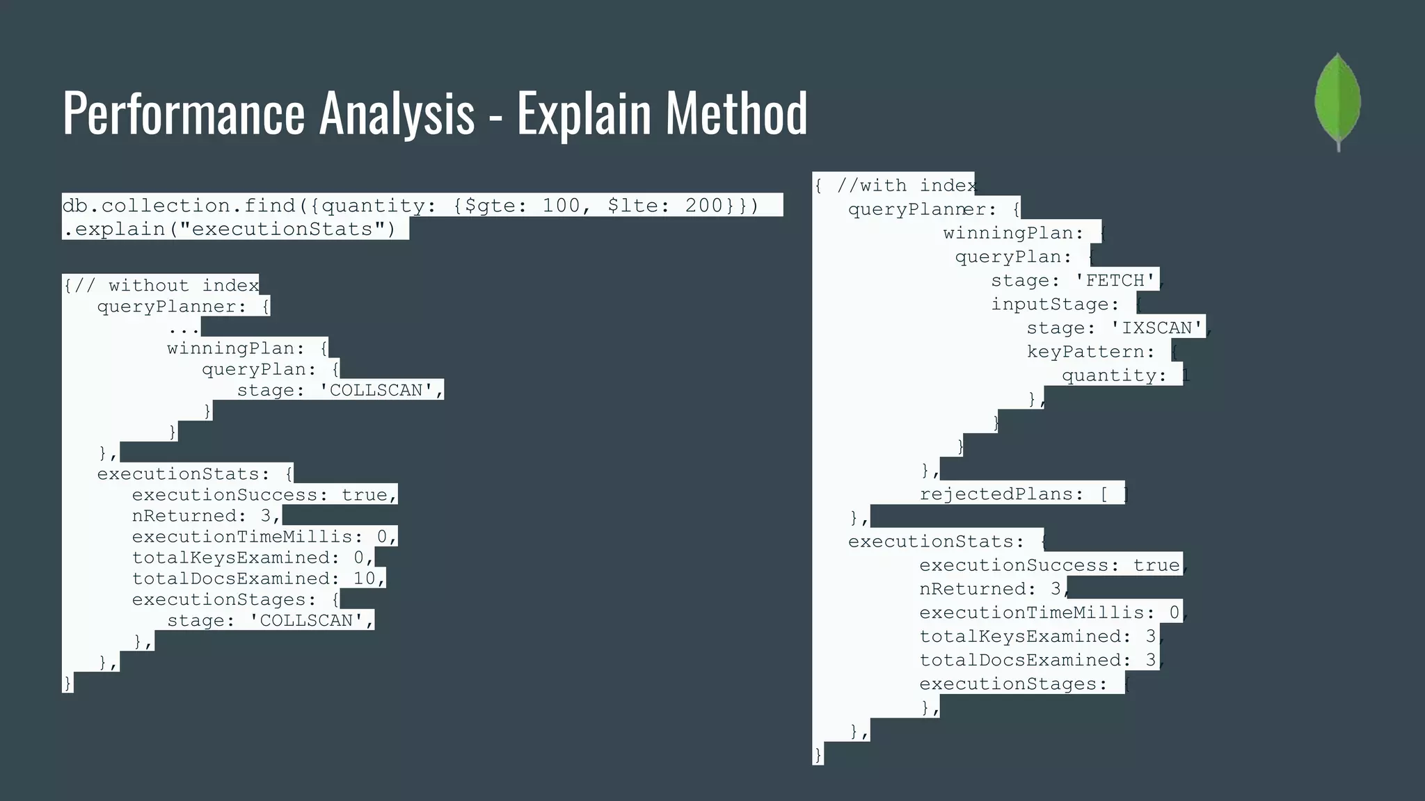Performance Analysis - Explain Method
db.collection.find({quantity: {$gte: 100, $lte: 200}})
.explain("executionStats")
{// without index
queryPlanner: {
...
winningPlan: {
queryPlan: {
stage: 'COLLSCAN',
}
}
},
executionStats: {
executionSuccess: true,
nReturned: 3,
executionTimeMillis: 0,
totalKeysExamined: 0,
totalDocsExamined: 10,
executionStages: {
stage: 'COLLSCAN',
},
},
}
{ //with index
queryPlanner: {
winningPlan: {
queryPlan: {
stage: 'FETCH',
inputStage: {
stage: 'IXSCAN',
keyPattern: {
quantity: 1
},
}
}
},
rejectedPlans: [ ]
},
executionStats: {
executionSuccess: true,
nReturned: 3,
executionTimeMillis: 0,
totalKeysExamined: 3,
totalDocsExamined: 3,
executionStages: {
},
},
}
 