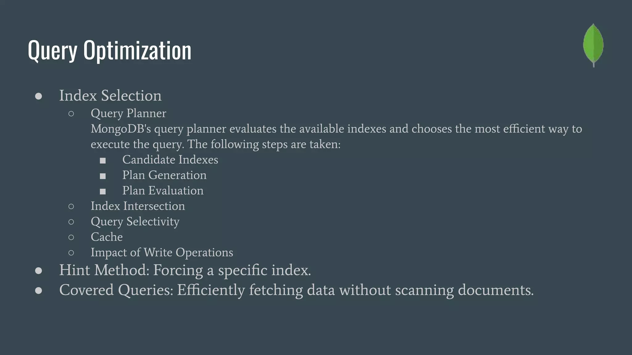 Query Optimization
● Index Selection
○ Query Planner
MongoDB's query planner evaluates the available indexes and chooses the most eﬃcient way to
execute the query. The following steps are taken:
■ Candidate Indexes
■ Plan Generation
■ Plan Evaluation
○ Index Intersection
○ Query Selectivity
○ Cache
○ Impact of Write Operations
● Hint Method: Forcing a speciﬁc index.
● Covered Queries: Eﬃciently fetching data without scanning documents.
 