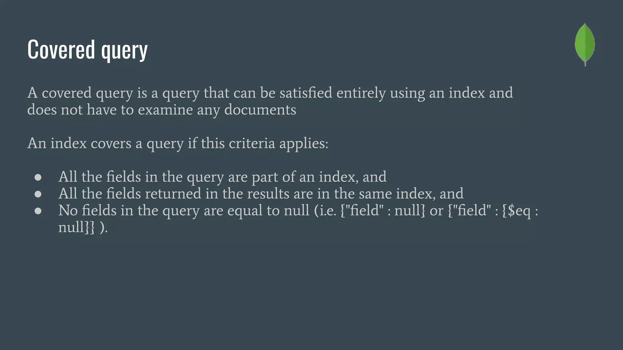Covered query
A covered query is a query that can be satisﬁed entirely using an index and
does not have to examine any documents
An index covers a query if this criteria applies:
● All the ﬁelds in the query are part of an index, and
● All the ﬁelds returned in the results are in the same index, and
● No ﬁelds in the query are equal to null (i.e. {"ﬁeld" : null} or {"ﬁeld" : {$eq :
null}} ).
 