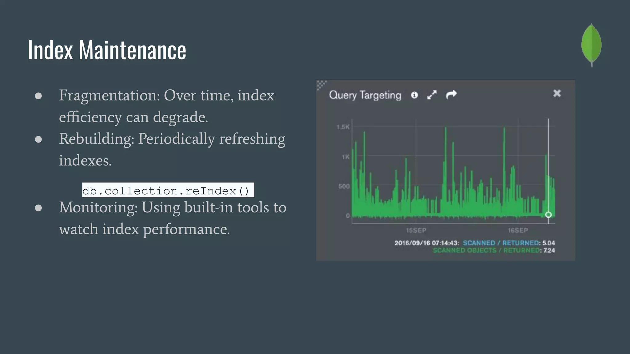 Index Maintenance
● Fragmentation: Over time, index
eﬃciency can degrade.
● Rebuilding: Periodically refreshing
indexes.
db.collection.reIndex()
● Monitoring: Using built-in tools to
watch index performance.
 
