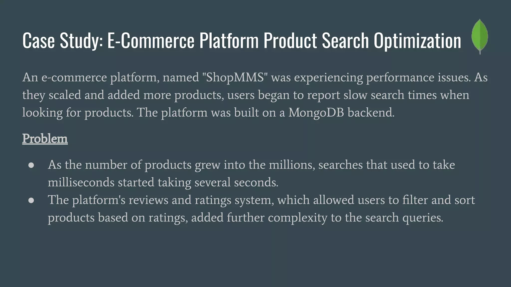 Case Study: E-Commerce Platform Product Search Optimization
An e-commerce platform, named "ShopMMS" was experiencing performance issues. As
they scaled and added more products, users began to report slow search times when
looking for products. The platform was built on a MongoDB backend.
Problem
● As the number of products grew into the millions, searches that used to take
milliseconds started taking several seconds.
● The platform's reviews and ratings system, which allowed users to ﬁlter and sort
products based on ratings, added further complexity to the search queries.
 