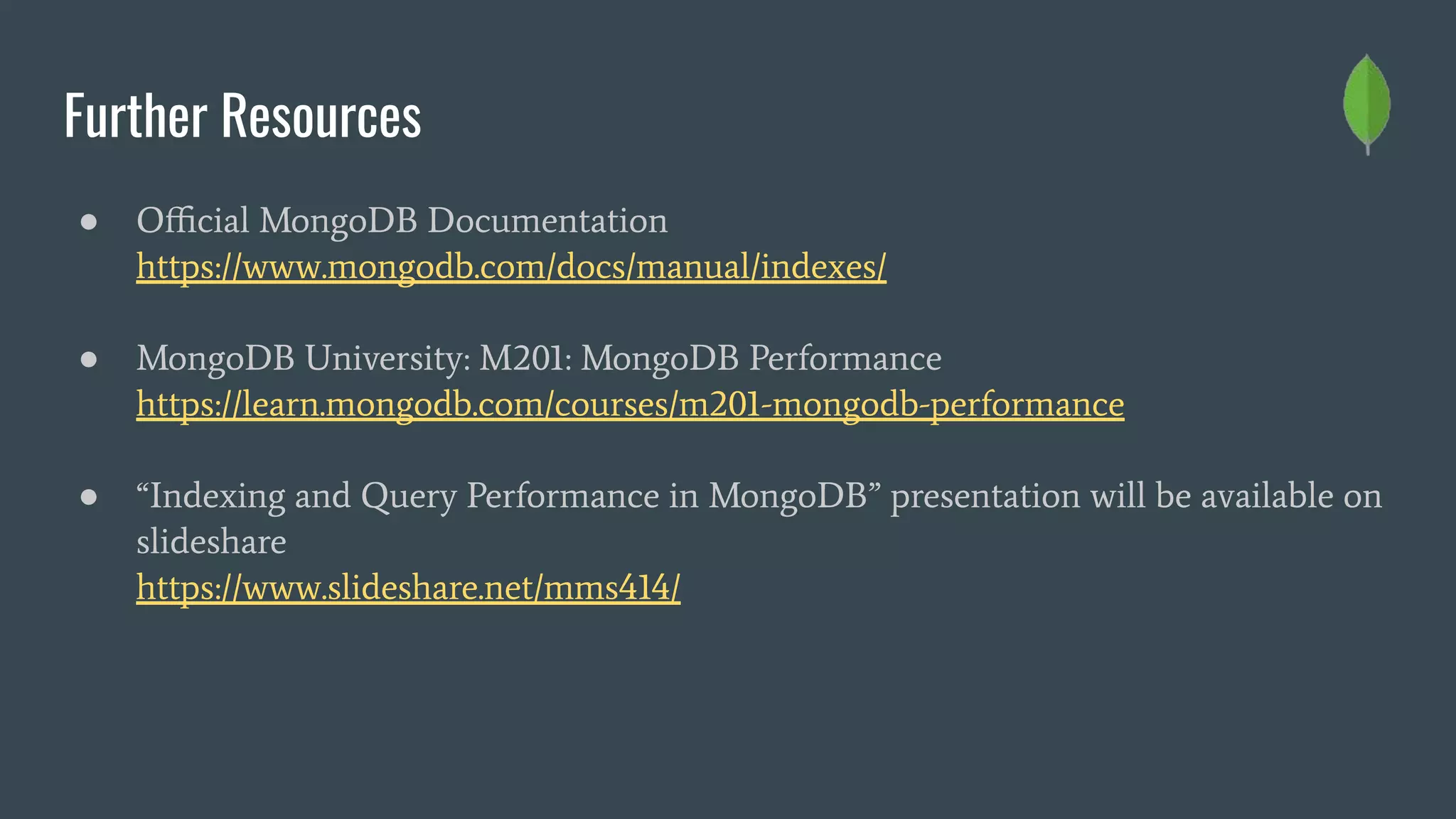 Further Resources
● Oﬃcial MongoDB Documentation
https://www.mongodb.com/docs/manual/indexes/
● MongoDB University: M201: MongoDB Performance
https://learn.mongodb.com/courses/m201-mongodb-performance
● “Indexing and Query Performance in MongoDB” presentation will be available on
slideshare
https://www.slideshare.net/mms414/
 