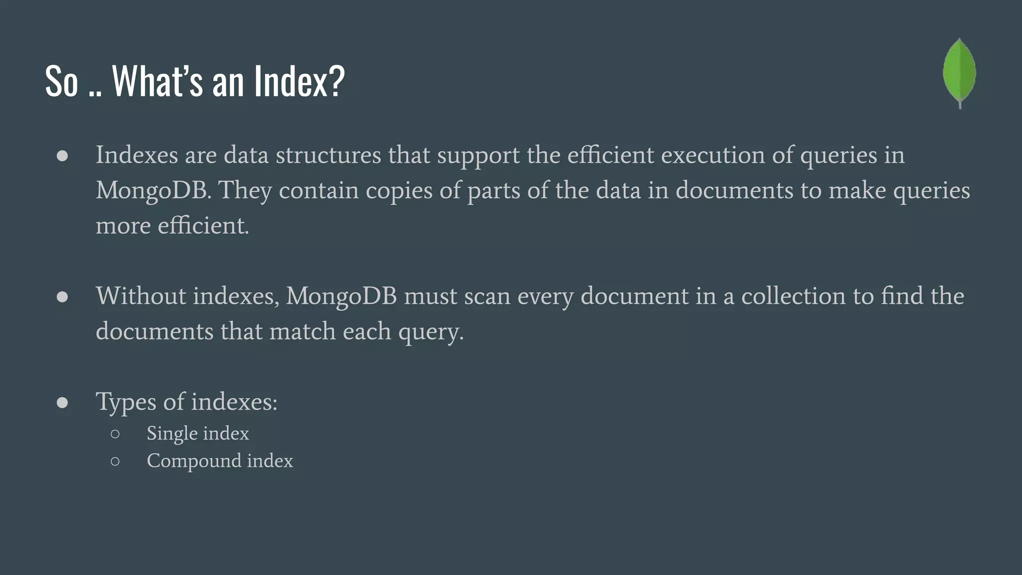 So .. What’s an Index?
● Indexes are data structures that support the eﬃcient execution of queries in
MongoDB. They contain copies of parts of the data in documents to make queries
more eﬃcient.
● Without indexes, MongoDB must scan every document in a collection to ﬁnd the
documents that match each query.
● Types of indexes:
○ Single index
○ Compound index
 
