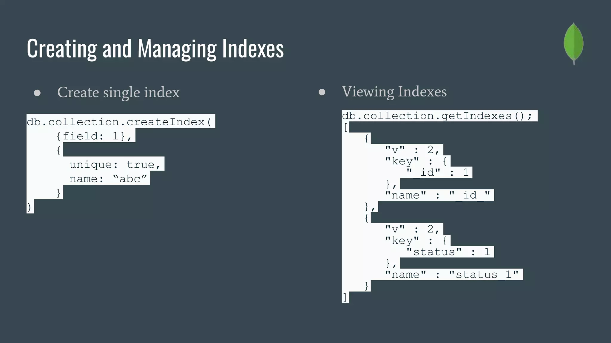 Creating and Managing Indexes
● Create single index
db.collection.createIndex(
{field: 1},
{
unique: true,
name: “abc”
}
)
● Viewing Indexes
db.collection.getIndexes();
[
{
"v" : 2,
"key" : {
"_id" : 1
},
"name" : "_id_"
},
{
"v" : 2,
"key" : {
"status" : 1
},
"name" : "status_1"
}
]
 