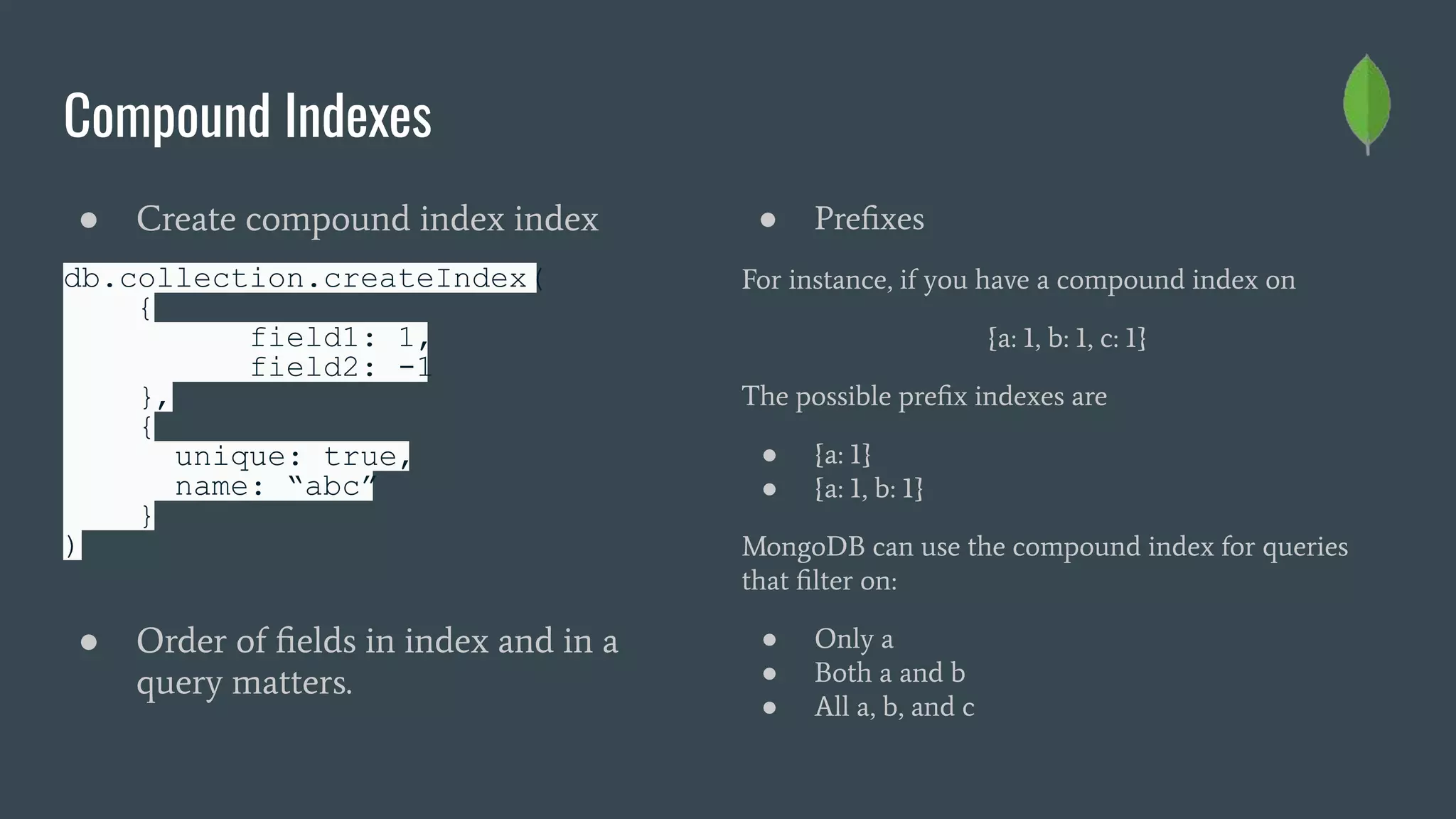 Compound Indexes
● Create compound index index
db.collection.createIndex(
{
field1: 1,
field2: -1
},
{
unique: true,
name: “abc”
}
)
● Order of ﬁelds in index and in a
query matters.
● Preﬁxes
For instance, if you have a compound index on
{a: 1, b: 1, c: 1}
The possible preﬁx indexes are
● {a: 1}
● {a: 1, b: 1}
MongoDB can use the compound index for queries
that ﬁlter on:
● Only a
● Both a and b
● All a, b, and c
 