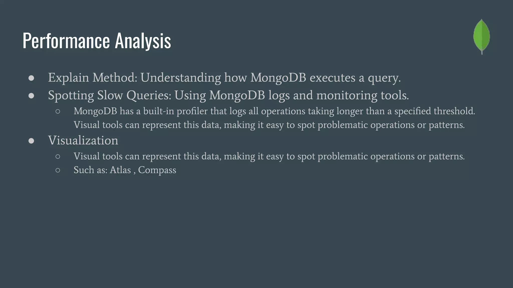Performance Analysis
● Explain Method: Understanding how MongoDB executes a query.
● Spotting Slow Queries: Using MongoDB logs and monitoring tools.
○ MongoDB has a built-in proﬁler that logs all operations taking longer than a speciﬁed threshold.
Visual tools can represent this data, making it easy to spot problematic operations or patterns.
● Visualization
○ Visual tools can represent this data, making it easy to spot problematic operations or patterns.
○ Such as: Atlas , Compass
 
