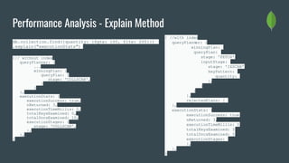 Performance Analysis - Explain Method
db.collection.find({quantity: {$gte: 100, $lte: 200}})
.explain("executionStats")
{// without index
queryPlanner: {
...
winningPlan: {
queryPlan: {
stage: 'COLLSCAN',
}
}
},
executionStats: {
executionSuccess: true,
nReturned: 3,
executionTimeMillis: 0,
totalKeysExamined: 0,
totalDocsExamined: 10,
executionStages: {
stage: 'COLLSCAN',
},
},
}
{ //with index
queryPlanner: {
winningPlan: {
queryPlan: {
stage: 'FETCH',
inputStage: {
stage: 'IXSCAN',
keyPattern: {
quantity: 1
},
}
}
},
rejectedPlans: [ ]
},
executionStats: {
executionSuccess: true,
nReturned: 3,
executionTimeMillis: 0,
totalKeysExamined: 3,
totalDocsExamined: 3,
executionStages: {
},
},
}
 