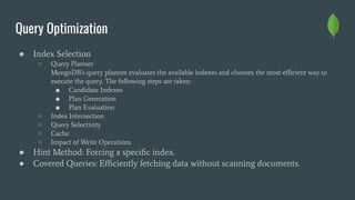 Query Optimization
● Index Selection
○ Query Planner
MongoDB's query planner evaluates the available indexes and chooses the most eﬃcient way to
execute the query. The following steps are taken:
■ Candidate Indexes
■ Plan Generation
■ Plan Evaluation
○ Index Intersection
○ Query Selectivity
○ Cache
○ Impact of Write Operations
● Hint Method: Forcing a speciﬁc index.
● Covered Queries: Eﬃciently fetching data without scanning documents.
 